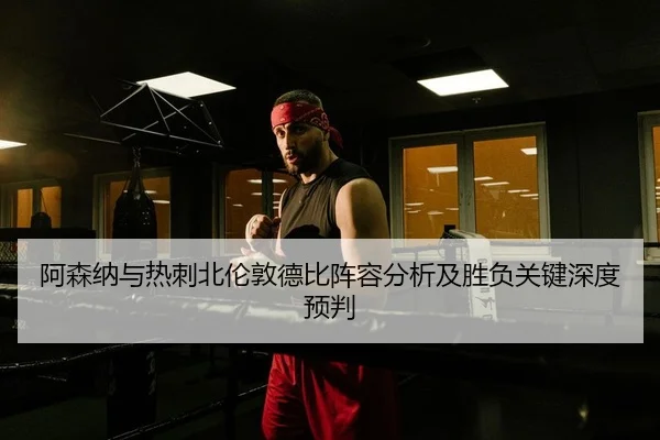 阿森纳与热刺北伦敦德比阵容分析及胜负关键深度预判